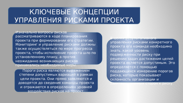 КЛЮЧЕВЫЕ КОНЦЕПЦИИ УПРАВЛЕНИЯ РИСКАМИ ПРОЕКТА Изначально вопросы рисков рассматриваются в ходе планирования проекта при формировании его стратегии. Мониторинг и управление рисками должны также осуществляться по мере прогресса проекта, чтобы исполнение проекта шло по установленному плану, а против неожиданно возникающих рисков принимались необходимые меры. В целях результативного управления рисками конкретного проекта его команде необходимо знать, какой уровень подверженности риску при решении задач достижения целей проекта является допустимым. Это определяется с помощью поддающихся измерению порогов риска, которые показывают склонность организации и заинтересованных сторон к риску. Пороги риска являются выражением степени допустимых вариаций в рамках цели проекта. Они прямо заявляются и доводятся до сведения команды проекта и отражаются в определениях уровней воздействия рисков на проект. 