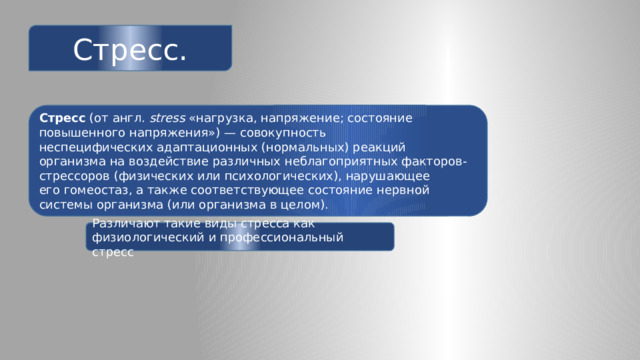 Стресс. Стресс  (от англ.  stress  «нагрузка, напряжение; состояние повышенного напряжения») — совокупность неспецифических адаптационных (нормальных) реакций организма на воздействие различных неблагоприятных факторов-стрессоров (физических или психологических), нарушающее его гомеостаз, а также соответствующее состояние нервной системы организма (или организма в целом). Различают такие виды стресса как физиологический и профессиональный стресс 