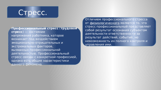 Стресс. Отличием профессионального стресса от  физиологического  является то, что стресс профессиональный представляет собой результат осознания субъектом деятельности ответственности за результат действий, событий, но невозможность их полного контроля и управления ими. Профессиональный стресс  ( трудовой стресс ) — состояние напряжения работника, которое возникает под воздействием эмоционально-отрицательных и экстремальных факторов, вызванных профессиональной деятельностью. Профессиональный стресс связан с конкретной профессией, однако есть общие характеристики данного феномена. 