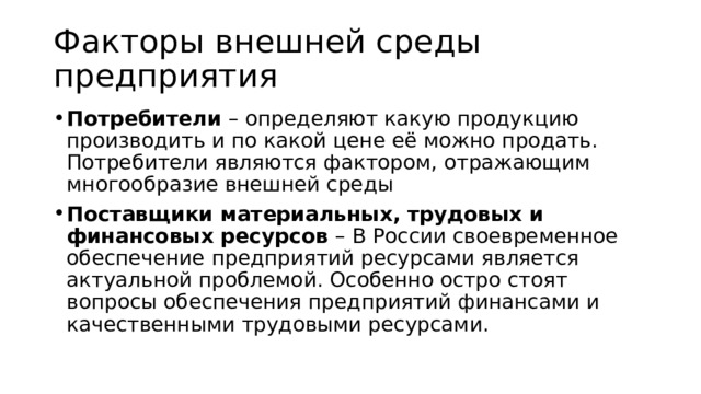 Факторы внешней среды предприятия Потребители – определяют какую продукцию производить и по какой цене её можно продать. Потребители являются фактором, отражающим многообразие внешней среды Поставщики материальных, трудовых и финансовых ресурсов – В России своевременное обеспечение предприятий ресурсами является актуальной проблемой. Особенно остро стоят вопросы обеспечения предприятий финансами и качественными трудовыми ресурсами. 