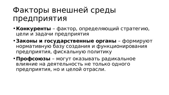 Факторы внешней среды предприятия Конкуренты – фактор, определяющий стратегию, цели и задачи предприятия Законы и государственные органы – формируют нормативную базу создания и функционирования предприятия, фискальную политику Профсоюзы – могут оказывать радикальное влияние на деятельность не только одного предприятия, но и целой отрасли. 