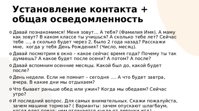 Установление контакта + общая осведомленность Давай познакомимся! Меня зовут… А тебя? (Фамилия Имя). А маму как зовут? В каком классе ты учишься? А сколько тебе лет? Сейчас тебе …, а сколько будет через 2, было 2 года назад? Расскажи мне, когда у тебя День Рождения? (Число, месяц). Давай посмотрим в окно – какое сейчас время года? Почему ты так думаешь? А какое будет после осени? А потом? А после? Давай вспомним осенние месяцы. Какой был до, какой будет после? День недели. Если не помнит – сегодня …. А что будет завтра, вчера. В какие дни мы отдыхаем? Что бывает раньше обед или ужин? Когда мы обедаем? Сейчас утро? И последний вопрос. Для самых внимательных. Скажи пожалуйста, зачем машине тормоза? ( Варианты: зачем опускают шлагбаум, когда едет поезд; чем отличается кукла от девочки итд). 