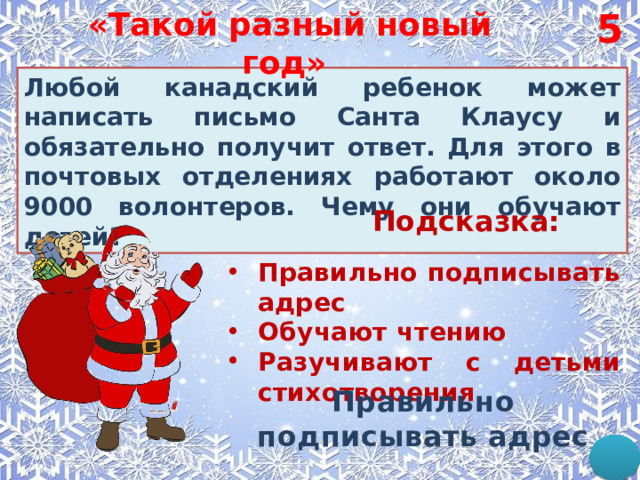 5 «Такой разный новый год»  Любой канадский ребенок может написать письмо Санта Клаусу и обязательно получит ответ. Для этого в почтовых отделениях работают около 9000 волонтеров. Чему они обучают детей? Подсказка: Правильно подписывать адрес Обучают чтению Разучивают с детьми стихотворения Правильно подписывать адрес  