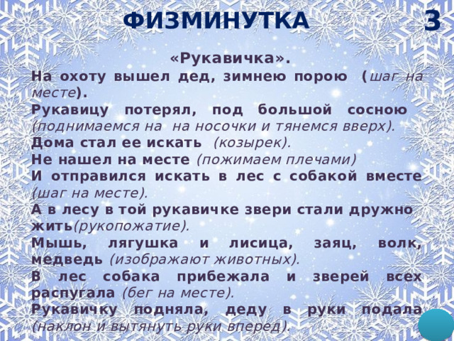 3 ФИЗМИНУТКА  «Рукавичка». На охоту вышел дед, зимнею порою ( шаг на месте ). Рукавицу потерял, под большой сосною (поднимаемся на на носочки и тянемся вверх). Дома стал ее искать (козырек). Не нашел на месте (пожимаем плечами) И отправился искать в лес с собакой вместе (шаг на месте). А в лесу в той рукавичке звери стали дружно жить (рукопожатие). Мышь, лягушка и лисица, заяц, волк, медведь (изображают животных). В лес собака прибежала и зверей всех распугала (бег на месте). Рукавичку подняла, деду в руки подала (наклон и вытянуть руки вперед). 