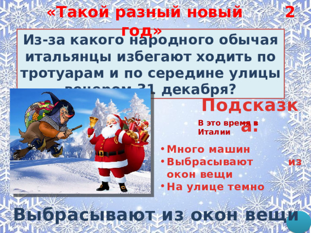2 «Такой разный новый год»  Из-за какого народного обычая итальянцы избегают ходить по тротуарам и по середине улицы вечером 31 декабря? Подсказка: В это время в Италии Много машин Выбрасывают из окон вещи На улице темно  Выбрасывают из окон вещи 