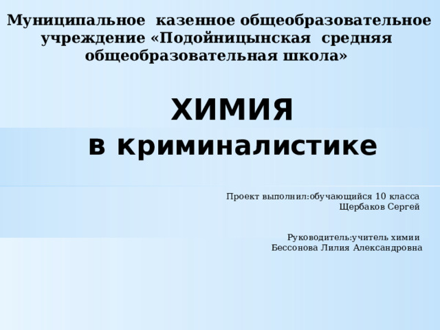 Муниципальное казенное общеобразовательное учреждение «Подойницынская средняя общеобразовательная школа» ХИМИЯ в к риминалистике Проект выполнил:обучающийся 10 класса Щербаков Сергей    Руководитель:учитель химии Бессонова Лилия Александровна 