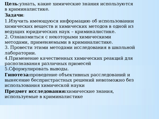 Цель :узнать, какие химические знания используются в криминалистике. Задачи : 1.Изучить имеющуюся информацию об использовании химических веществ и химических методов в одной из ведущих юридических наук – криминалистике.  2. Ознакомиться с некоторыми химическими методами, применяемыми в криминалистике.  3. Провести этими методами исследования в школьной лаборатории.  4.Применение качественных химических реакций для распознавания различных примесей  5.Сформулировать выводы. Гипотеза: проведение объективных расследований и вынесение беспристрастных решений невозможно без использования химической науки Предмет исследования: химические знания, используемые в криминалистике 
