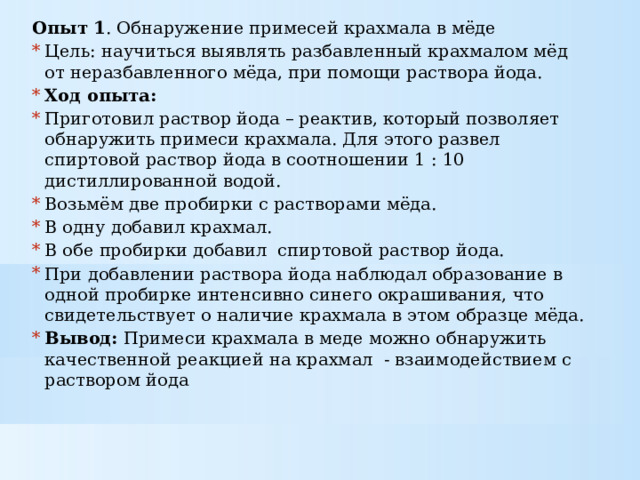 Опыт 1 . Обнаружение примесей крахмала в мёде Цель: научиться выявлять разбавленный крахмалом мёд от неразбавленного мёда, при помощи раствора йода. Ход опыта: Приготовил раствор йода – реактив, который позволяет обнаружить примеси крахмала. Для этого развел спиртовой раствор йода в соотношении 1 : 10 дистиллированной водой. Возьмём две пробирки с растворами мёда. В одну добавил крахмал. В обе пробирки добавил спиртовой раствор йода. При добавлении раствора йода наблюдал образование в одной пробирке интенсивно синего окрашивания, что свидетельствует о наличие крахмала в этом образце мёда. Вывод: Примеси крахмала в меде можно обнаружить качественной реакцией на крахмал - взаимодействием с раствором йода 