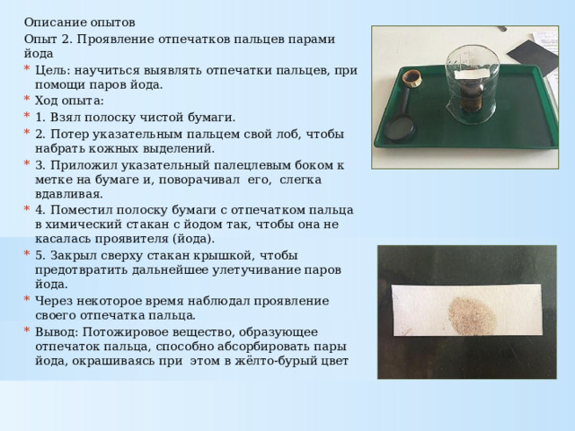 Описание опытов Опыт 2. Проявление отпечатков пальцев парами йода Цель: научиться выявлять отпечатки пальцев, при помощи паров йода. Ход опыта: 1. Взял полоску чистой бумаги. 2. Потер указательным пальцем свой лоб, чтобы набрать кожных выделений. 3. Приложил указательный палецлевым боком к метке на бумаге и, поворачивал его, слегка вдавливая. 4. Поместил полоску бумаги с отпечатком пальца в химический стакан с йодом так, чтобы она не касалась проявителя (йода). 5. Закрыл сверху стакан крышкой, чтобы предотвратить дальнейшее улетучивание паров йода. Через некоторое время наблюдал проявление своего отпечатка пальца. Вывод: Потожировое вещество, образующее отпечаток пальца, способно абсорбировать пары йода, окрашиваясь при этом в жёлто-бурый цвет 