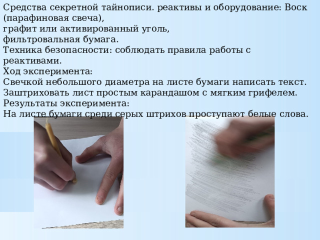 Средства секретной тайнописи. реактивы и оборудование: Воск (парафиновая свеча), графит или активированный уголь, фильтровальная бумага. Техника безопасности: соблюдать правила работы с реактивами. Ход эксперимента: Свечкой небольшого диаметра на листе бумаги написать текст. Заштриховать лист простым карандашом с мягким грифелем. Результаты эксперимента: На листе бумаги среди серых штрихов проступают белые слова. 