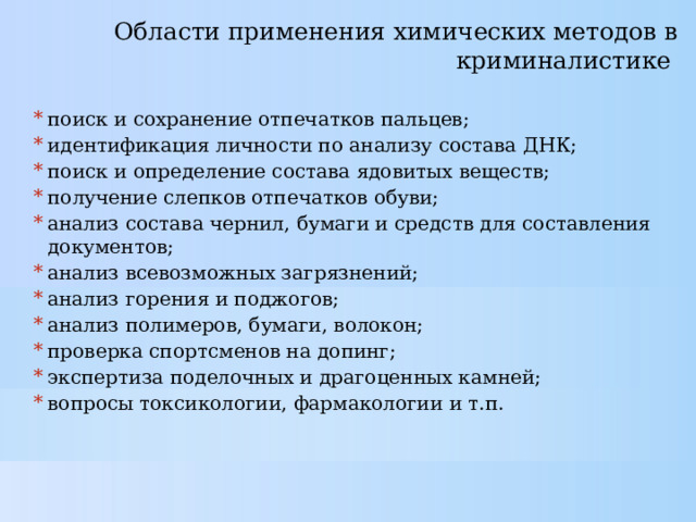 Области применения химических методов в криминалистике   поиск и сохранение отпечатков пальцев; идентификация личности по анализу состава ДНК; поиск и определение состава ядовитых веществ; получение слепков отпечатков обуви; анализ состава чернил, бумаги и средств для составления документов; анализ всевозможных загрязнений; анализ горения и поджогов; анализ полимеров, бумаги, волокон; проверка спортсменов на допинг; экспертиза поделочных и драгоценных камней; вопросы токсикологии, фармакологии и т.п. 