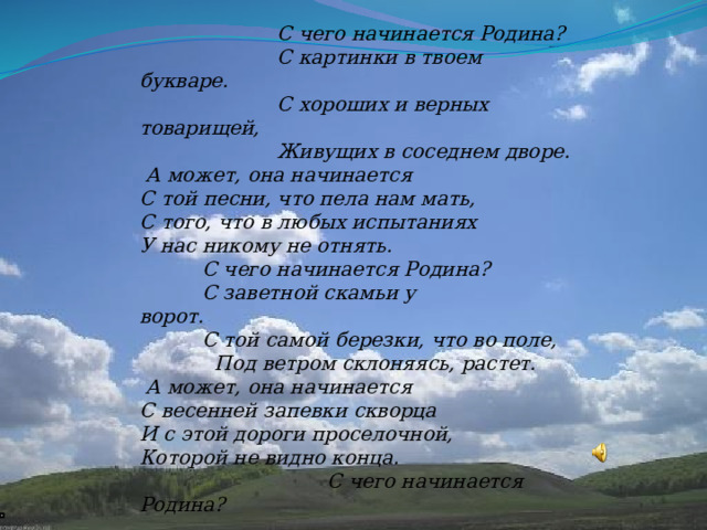                         С чего начинается Родина?                       С картинки в твоем букваре.                       С хороших и верных товарищей,                       Живущих в соседнем дворе.   А может, она начинается С той песни, что пела нам мать, С того, что в любых испытаниях У нас никому не отнять.           С чего начинается Родина?            С заветной скамьи у ворот.                                  С той самой березки, что во поле,              Под ветром склоняясь, растет.   А может, она начинается С весенней запевки скворца И с этой дороги проселочной, Которой не видно конца.                               С чего начинается Родина?                               