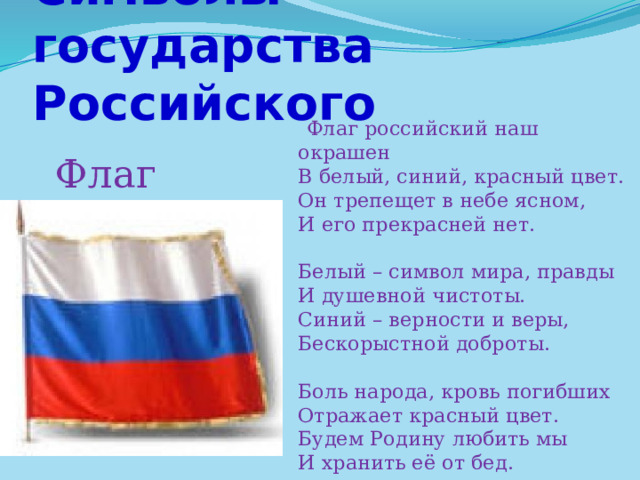 Символы государства Российского  Флаг российский наш окрашен  В белый, синий, красный цвет.  Он трепещет в небе ясном,  И его прекрасней нет.   Белый – символ мира, правды  И душевной чистоты.  Синий – верности и веры,  Бескорыстной доброты.   Боль народа, кровь погибших  Отражает красный цвет.  Будем Родину любить мы  И хранить её от бед.   Флаг 
