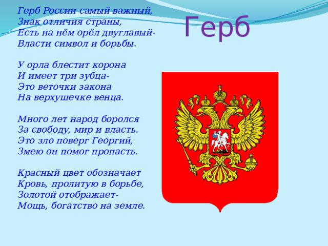 Герб России самый важный,  Знак отличия страны,  Есть на нём орёл двуглавый-  Власти символ и борьбы.   У орла блестит корона  И имеет три зубца-  Это веточки закона  На верхушечке венца.   Много лет народ боролся  За свободу, мир и власть.  Это зло поверг Георгий,  Змею он помог пропасть.   Красный цвет обозначает  Кровь, пролитую в борьбе,  Золотой отображает-  Мощь, богатство на земле.    Герб 