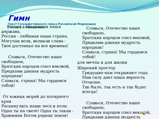 Гимн  Текст Государственного гимна Российской Федерации  ( слова С.В.Михалкова )    Россия - священная наша держава,  Россия - любимая наша страна.  Могучая воля, великая слава -  Твое достоянье на все времена!  Славься, Отечество наше свободное,  Братских народов союз вековой,  Предками данная мудрость народная!  Славься, страна! Мы гордимся тобой!  От южных морей до полярного края  Раскинулись наши леса и поля.  Одна ты на свете! Одна ты такая -  Хранимая Богом родная земля!  Славься, Отечество наше свободное,  Братских народов союз вековой,  Предками данная мудрость народная!  Славься, страна! Мы гордимся тобой! для мечты и для жизни Широкий простор  Грядущие нам открывают года.  Нам силу дает наша верность Отчизне.  Так было, так есть и так будет всегда!  Славься, Отечество наше свободное,  Братских народов союз вековой,  Предками данная мудрость народная!  Славься, страна! Мы гордимся тобой! 