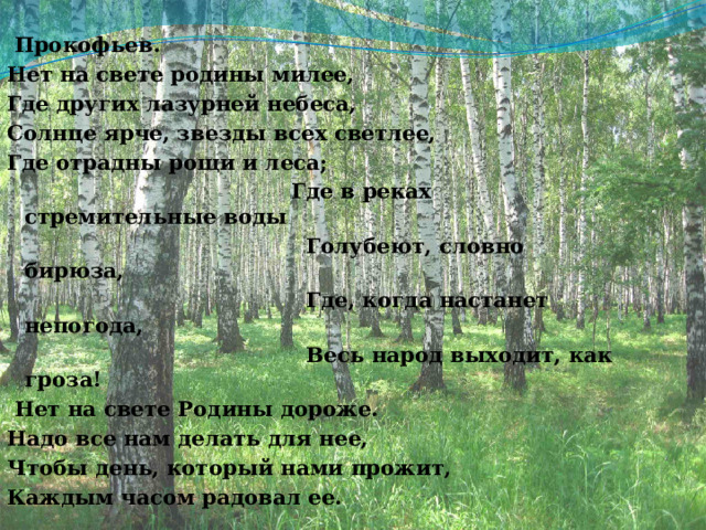  Прокофьев. Нет на свете родины милее, Где других лазурней небеса, Солнце ярче, звезды всех светлее, Где отрадны рощи и леса;                                        Где в реках стремительные воды                                          Голубеют, словно бирюза,                                          Где, когда настанет непогода,                                           Весь народ выходит, как гроза!   Нет на свете Родины дороже. Надо все нам делать для нее, Чтобы день, который нами прожит, Каждым часом радовал ее. 