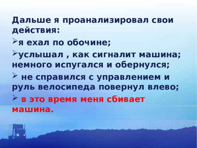 Дальше я проанализировал свои действия: я ехал по обочине; услышал , как сигналит машина; немного испугался и обернулся;  не справился с управлением и руль велосипеда повернул влево;  в это время меня сбивает машина. 