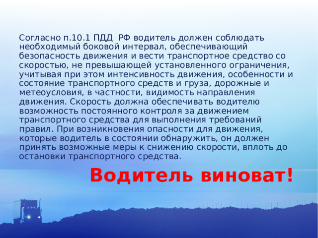 Согласно п.10.1 ПДД РФ водитель должен соблюдать необходимый боковой интервал, обеспечивающий безопасность движения и вести транспортное средство со скоростью, не превышающей установленного ограничения, учитывая при этом интенсивность движения, особенности и состояние транспортного средств и груза, дорожные и метеоусловия, в частности, видимость направления движения. Скорость должна обеспечивать водителю возможность постоянного контроля за движением транспортного средства для выполнения требований правил. При возникновения опасности для движения, которые водитель в состоянии обнаружить, он должен принять возможные меры к снижению скорости, вплоть до остановки транспортного средства.  Водитель виноват! 