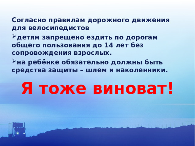 Согласно правилам дорожного движения для велосипедистов детям запрещено ездить по дорогам общего пользования до 14 лет без сопровождения взрослых. на ребёнке обязательно должны быть средства защиты – шлем и наколенники. Я тоже виноват! 