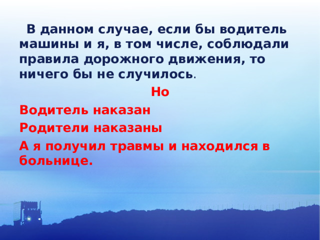  В данном случае, если бы водитель машины и я, в том числе, соблюдали правила дорожного движения, то ничего бы не случилось . Но Водитель наказан Родители наказаны А я получил травмы и находился в больнице. 