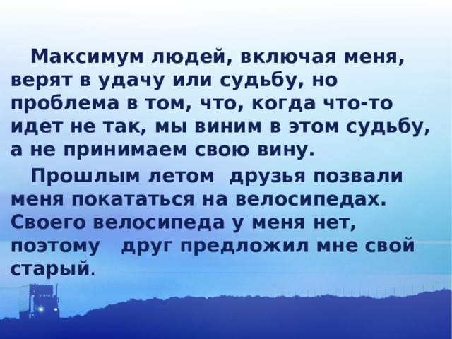  Максимум людей, включая меня, верят в удачу или судьбу, но проблема в том, что, когда что-то идет не так, мы виним в этом судьбу, а не принимаем свою вину.  Прошлым летом друзья позвали меня покататься на велосипедах. Своего велосипеда у меня нет, поэтому друг предложил мне свой старый .  