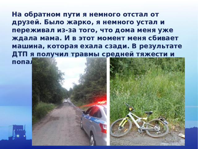 На обратном пути я немного отстал от друзей. Было жарко, я немного устал и переживал из-за того, что дома меня уже ждала мама. И в этот момент меня сбивает машина, которая ехала сзади. В результате ДТП я получил травмы средней тяжести и попал в больницу.  