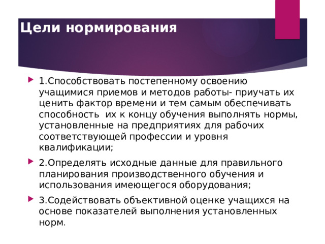 Цели нормирования   1.Способствовать постепенному освоению учащимися приемов и методов работы- приучать их ценить фактор времени и тем самым обеспечивать способность их к концу обучения выполнять нормы, установленные на предприятиях для рабочих соответствующей профессии и уровня квалификации; 2.Определять исходные данные для правильного планирования производственного обучения и использования имеющегося оборудования; 3.Содействовать объективной оценке учащихся на основе показателей выполнения установленных норм . 