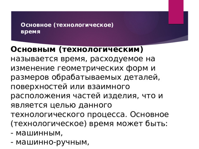 Основное (технологическое)  время Основным (технологическим) называется время, расходуемое на изменение геометрических форм и размеров обрабатываемых деталей, поверхностей или взаимного расположения частей изделия, что и является целью данного технологического процесса. Основное (технологическое) время может быть: - машинным, - машинно-ручным, - ручным 