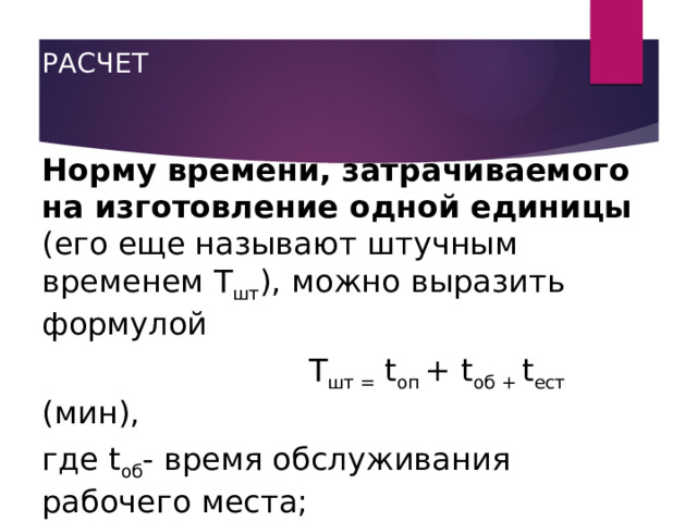 РАСЧЕТ   Норму времени, затрачиваемого на изготовление одной единицы (его еще называют штучным временем Т шт ), можно выразить формулой  Т шт = t оп + t об + t ест (мин), где t об - время обслуживания рабочего места;  t ест - время, необходимое на отдых и естественные надобности. 