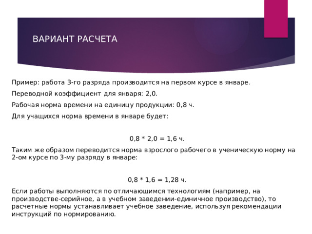 ВАРИАНТ РАСЧЕТА     Пример: работа 3-го разряда производится на первом курсе в январе. Переводной коэффициент для января: 2,0. Рабочая норма времени на единицу продукции: 0,8 ч. Для учащихся норма времени в январе будет:   0,8 * 2,0 = 1,6 ч. Таким же образом переводится норма взрослого рабочего в ученическую норму на 2-ом курсе по 3-му разряду в январе:   0,8 * 1,6 = 1,28 ч. Если работы выполняются по отличающимся технологиям (например, на производстве-серийное, а в учебном заведении-единичное производство), то расчетные нормы устанавливает учебное заведение, используя рекомендации инструкций по нормированию. 