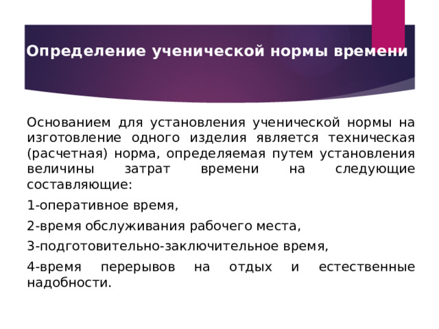 Определение ученической нормы времени     Основанием для установления ученической нормы на изготовление одного изделия является техническая (расчетная) норма, определяемая путем установления величины затрат времени на следующие составляющие: 1-оперативное время, 2-время обслуживания рабочего места, 3-подготовительно-заключительное время, 4-время перерывов на отдых и естественные надобности.   