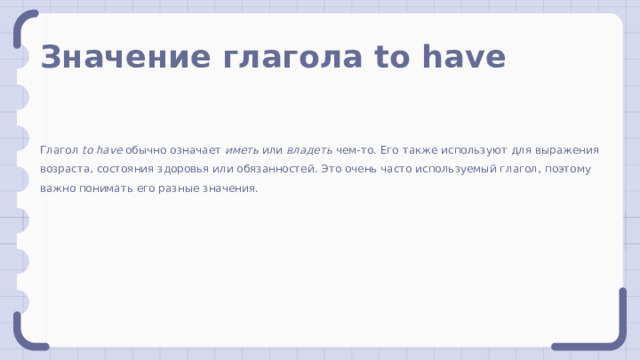 Значение глагола to have Глагол to have обычно означает иметь или владеть чем-то. Его также используют для выражения возраста, состояния здоровья или обязанностей. Это очень часто используемый глагол, поэтому важно понимать его разные значения. 