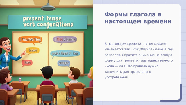 Формы глагола в настоящем времени В настоящем времени глагол to have изменяется так: I/You/We/They have , а He/She/It has . Обратите внимание на особую форму для третьего лица единственного числа — has . Это правило нужно запомнить для правильного употребления. 