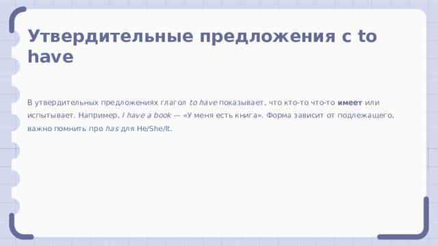Утвердительные предложения с to have В утвердительных предложениях глагол to have показывает, что кто-то что-то имеет или испытывает. Например, I have a book — «У меня есть книга». Форма зависит от подлежащего, важно помнить про has для He/She/It. 