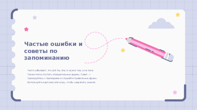 Частые ошибки и советы по запоминанию Часто забывают, что для he, she, it нужно has , а не have . Также легко спутать отрицательные формы. Совет — тренируйтесь с примерами и слушайте правильные фразы. Используйте карточки или игры, чтобы закрепить знания. 