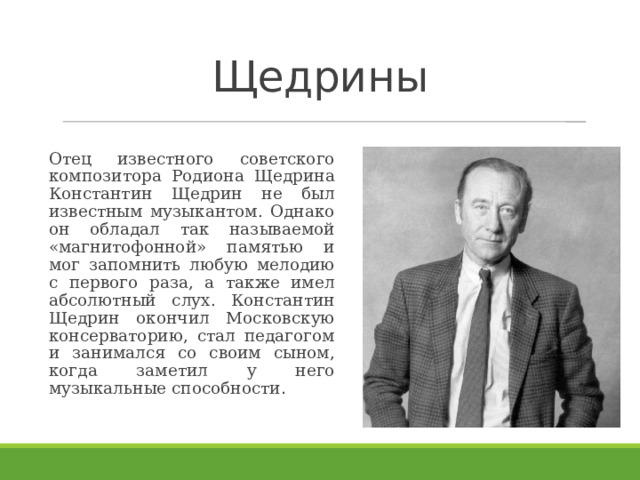 Щедрины   Отец известного советского композитора Родиона Щедрина Константин Щедрин не был известным музыкантом. Однако он обладал так называемой «магнитофонной» памятью и мог запомнить любую мелодию с первого раза, а также имел абсолютный слух. Константин Щедрин окончил Московскую консерваторию, стал педагогом и занимался со своим сыном, когда заметил у него музыкальные способности . 