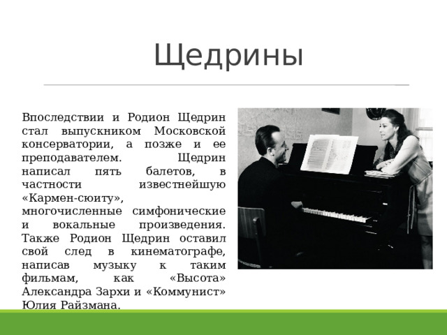 Щедрины Впоследствии и Родион Щедрин стал выпускником Московской консерватории, а позже и ее преподавателем. Щедрин написал пять балетов, в частности известнейшую «Кармен-сюиту», многочисленные симфонические и вокальные произведения. Также Родион Щедрин оставил свой след в кинематографе, написав музыку к таким фильмам, как «Высота» Александра Зархи и «Коммунист» Юлия Райзмана. 