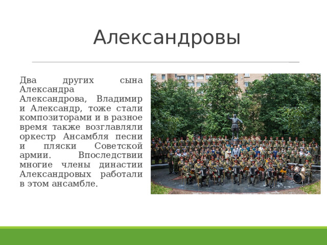 Александровы   Два других сына Александра Александрова, Владимир и Александр, тоже стали композиторами и в разное время также возглавляли оркестр Ансамбля песни и пляски Советской армии. Впоследствии многие члены династии Александровых работали в этом ансамбле.  