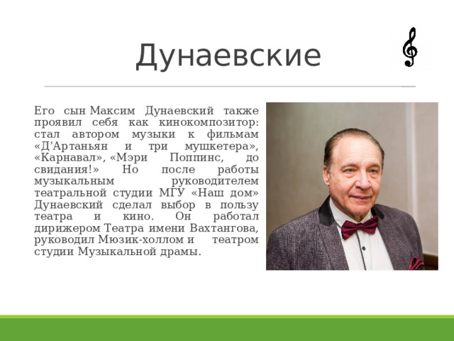 Дунаевские Его сын Максим Дунаевский также проявил себя как кинокомпозитор: стал автором музыки к фильмам «Д’Артаньян и три мушкетера», «Карнавал», «Мэри Поппинс, до свидания!» Но после работы музыкальным руководителем театральной студии МГУ «Наш дом» Дунаевский сделал выбор в пользу театра и кино. Он работал дирижером Театра имени Вахтангова, руководил Мюзик-холлом и театром студии Музыкальной драмы.  