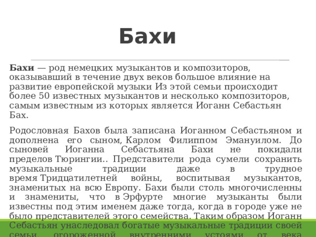 Бахи Бахи  — род немецких музыкантов и композиторов, оказывавший в течение двух веков большое влияние на развитие европейской музыки Из этой семьи происходит более 50 известных музыкантов и несколько композиторов, самым известным из которых является Иоганн Себастьян Бах. Родословная Бахов была записана Иоганном Себастьяном и дополнена его сыном, Карлом Филиппом Эмануилом. До сыновей Иоганна Себастьяна Бахи не покидали пределов Тюрингии.. Представители рода сумели сохранить музыкальные традиции даже в трудное время Тридцатилетней войны, воспитывая музыкантов, знаменитых на всю Европу. Бахи были столь многочисленны и знамениты, что в Эрфурте многие музыканты были известны под этим именем даже тогда, когда в городе уже не было представителей этого семейства. Таким образом Иоганн Себастьян унаследовал богатые музыкальные традиции своей семьи, огороженной внутренними устоями от века музыкального брожения, которое привело в остальной Европе к потере искусства полифонии. 