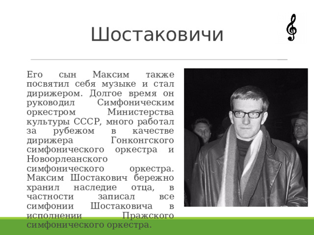 Шостаковичи Его сын Максим также посвятил себя музыке и стал дирижером. Долгое время он руководил Симфоническим оркестром Министерства культуры СССР, много работал за рубежом в качестве дирижера Гонконгского симфонического оркестра и Новоорлеанского симфонического оркестра. Максим Шостакович бережно хранил наследие отца, в частности записал все симфонии Шостаковича в исполнении Пражского симфонического оркестра. 