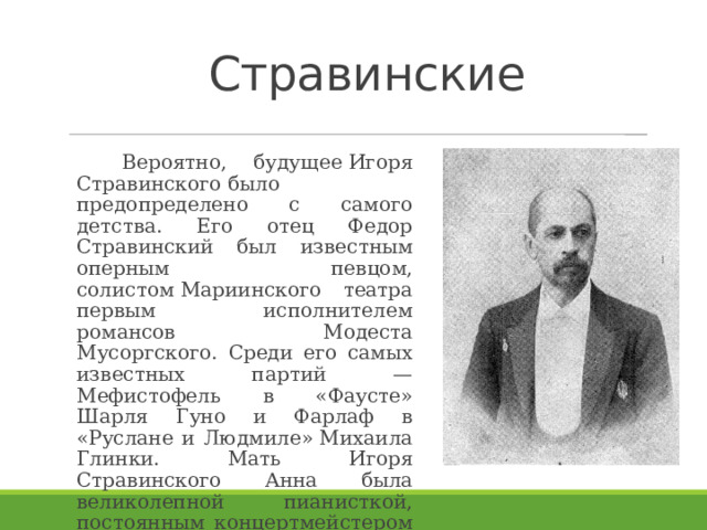 Стравинские    Вероятно, будущее Игоря Стравинского было предопределено с самого детства. Его отец Федор Стравинский был известным оперным певцом, солистом Мариинского театра первым исполнителем романсов  Модеста Мусоргского. Среди его самых известных партий — Мефистофель в «Фаусте» Шарля Гуно и Фарлаф в «Руслане и Людмиле» Михаила Глинки. Мать Игоря Стравинского Анна была великолепной пианисткой, постоянным концертмейстером своего мужа. . 