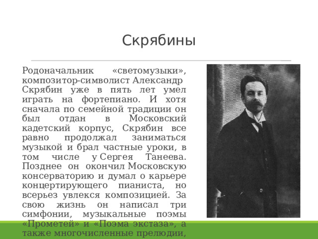 Скрябины Родоначальник «светомузыки», композитор-символист Александр Скрябин уже в пять лет умел играть на фортепиано. И хотя сначала по семейной традиции он был отдан в Московский кадетский корпус, Скрябин все равно продолжал заниматься музыкой и брал частные уроки, в том числе у Сергея Танеева. Позднее он окончил Московскую консерваторию и думал о карьере концертирующего пианиста, но всерьез увлекся композицией. За свою жизнь он написал три симфонии, музыкальные поэмы «Прометей» и «Поэма экстаза», а также многочисленные прелюдии, экспромты. 