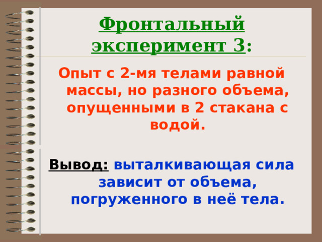 Фронтальный эксперимент 3 : Опыт с 2-мя телами равной массы, но разного объема, опущенными в 2 стакана с водой.  Вывод: выталкивающая сила зависит от объема, погруженного в неё тела.  