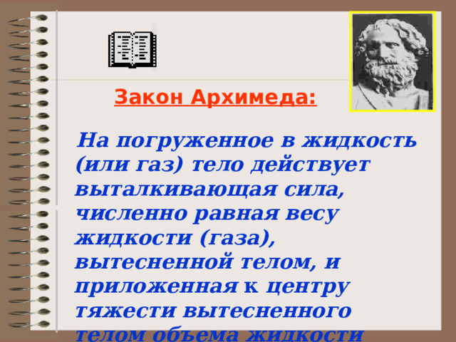 Закон Архимеда:  На погруженное в жидкость (или газ) тело действует выталкивающая сила, численно равная весу жидкости (газа), вытесненной телом, и приложенная к центру тяжести вытесненного телом объема жидкости (газа) . 