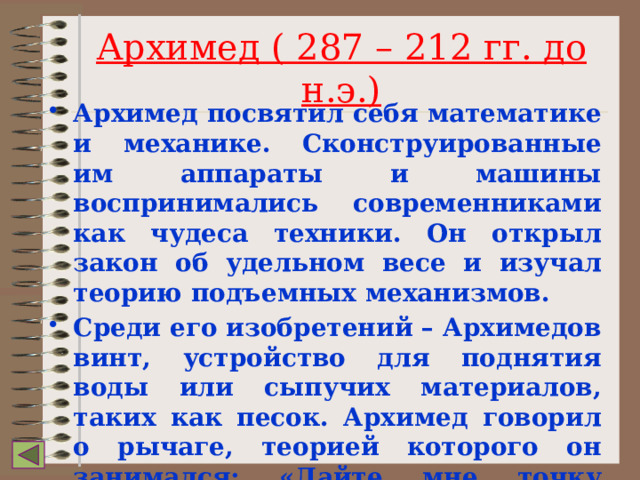 Архимед ( 287 – 212 гг. до н.э.) Архимед посвятил себя математике и механике. Сконструированные им аппараты и машины воспринимались современниками как чудеса техники. Он открыл закон об удельном весе и изучал теорию подъемных механизмов. Среди его изобретений – Архимедов винт, устройство для поднятия воды или сыпучих материалов, таких как песок. Архимед говорил о рычаге, теорией которого он занимался: «Дайте мне точку опоры, и я переверну весь мир». 