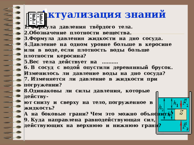 Актуализация знаний 1. Формула давления твёрдого тела. 2.Обозначение плотности вещества. 3.Формула давления жидкости на дно сосуда. 4.Давление на одном уровне больше в керосине или в воде, если плотность воды больше плотности керосина? 5.Вес тела действует на ………. 6. В сосуд с водой опустили деревянный брусок. Изменилось ли давление воды на дно сосуда? 7. Изменяется ли давление в жидкости при погружении? 8.Одинаковы ли силы давления, которые действу- ют снизу и сверху на тело, погруженное в жидкость? А на боковые грани? Чем это можно объяснить? 9. Куда направлена равнодействующая сил, действующих на верхнюю и нижнюю грани? 
