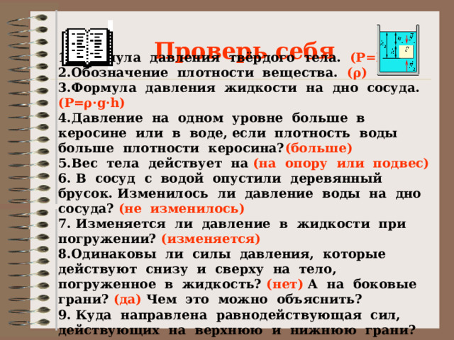 Проверь себя 1. Формула давления твёрдого тела. (Р=F/S)  2.Обозначение плотности вещества. (ρ) 3.Формула давления жидкости на дно сосуда. (Р=ρ·g·h) 4.Давление на одном уровне больше в керосине или в воде, если плотность воды больше плотности керосина? (больше) 5.Вес тела действует на (на опору или подвес) 6. В сосуд с водой опустили деревянный брусок. Изменилось ли давление воды на дно сосуда? (не изменилось)  7. Изменяется ли давление в жидкости при погружении? (изменяется) 8.Одинаковы ли силы давления, которые действуют снизу и сверху на тело, погруженное в жидкость? (нет) А на боковые грани? (да) Чем это можно объяснить? 9. Куда направлена равнодействующая сил, действующих на верхнюю и нижнюю грани?  
