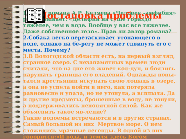 Постановка проблемы 1.Герой романа А.Р. Беляева «Человек -амфибия» рассказывает: «Дельфин на суше гораздо тяжелее, чем в воде. Вообще у вас все тяжелее. Даже собственное тело». Прав ли автор романа? 2.Собака легко перетаскивает утопающего в воде, однако на бе-регу не может сдвинуть его с места. Почему? 3.В Вологодской области есть, на первый взгляд, странное озеро. С незапамятных времен люди считали, что на дне его живет кол-дун, и боялись нарушать границы его владений. Однажды попы-тался крестьянин искупать свою лошадь в озере, а она не успела войти в него, как потеряла равновесие и упала, но не утонула, а всплыла. Да и другие предметы, брошенные в воду, не тонули, а поддерживались непонятной силой. Как же объяснить такое яв-ление? Такие водоемы встречаются и в других странах. Самый большой из них Мертвое море. О нем сложились мрачные легенды. В одной из них говорится:»И вода, и земля здесь Богом прокляты».  