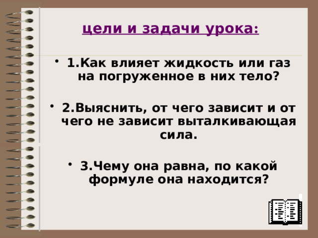 цели и задачи урока :  1.Как влияет жидкость или газ на погруженное в них тело?  2.Выяснить, от чего зависит и от чего не зависит выталкивающая сила.  3.Чему она равна, по какой формуле она находится? 